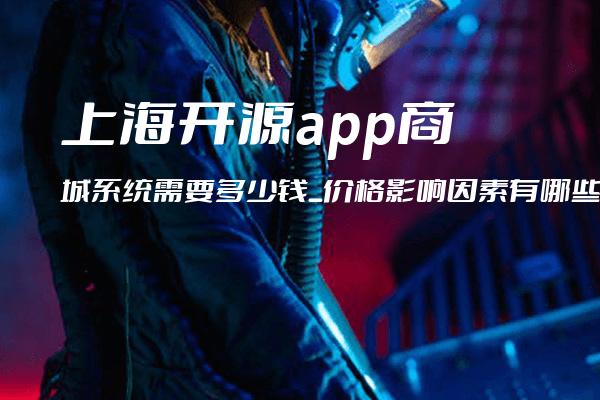 上海开源app商城系统需要多少钱_价格影响因素有哪些_