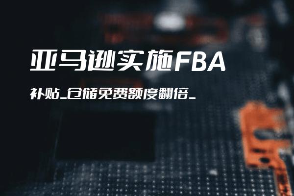 亚马逊实施FBA补贴_仓储免费额度翻倍_