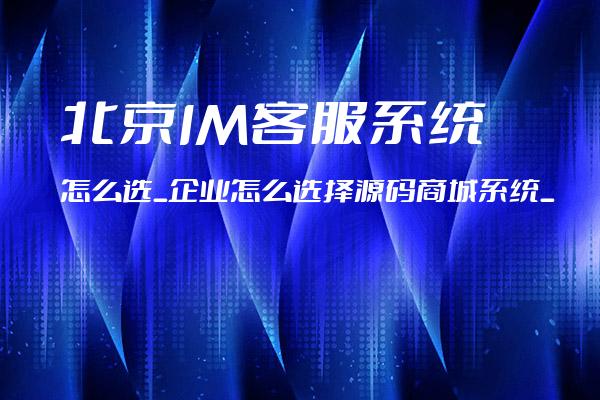 北京IM客服系统怎么选_企业怎么选择源码商城系统_