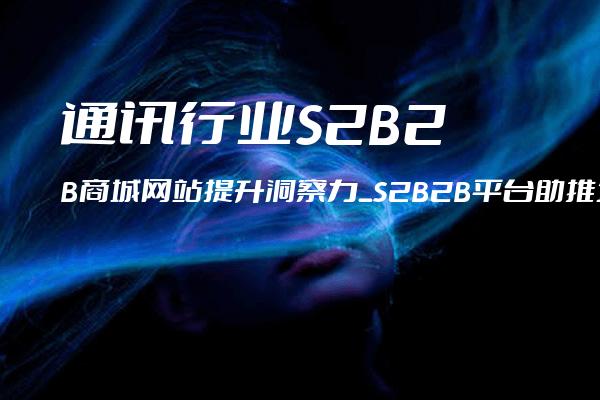 通讯行业S2B2B商城网站提升洞察力_S2B2B平台助推企业实现业务转型