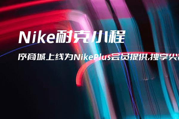 Nike耐克小程序商城上线为NikePlus会员提供,独享尖货