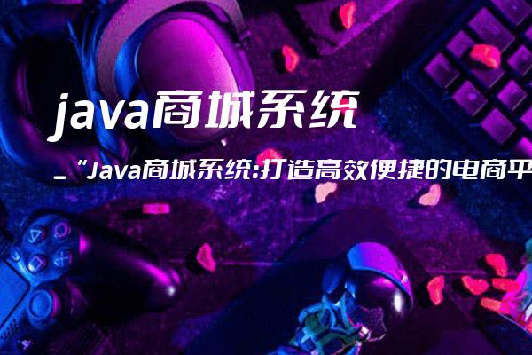 java商城系统_“Java商城系统：打造高效便捷的电商平台“